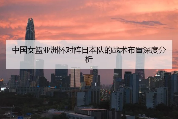 中国女篮亚洲杯对阵日本队的战术布置深度分析
