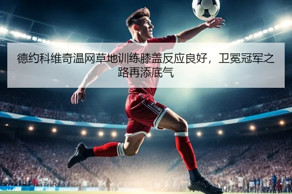 德约科维奇温网草地训练膝盖反应良好，卫冕冠军之路再添底气