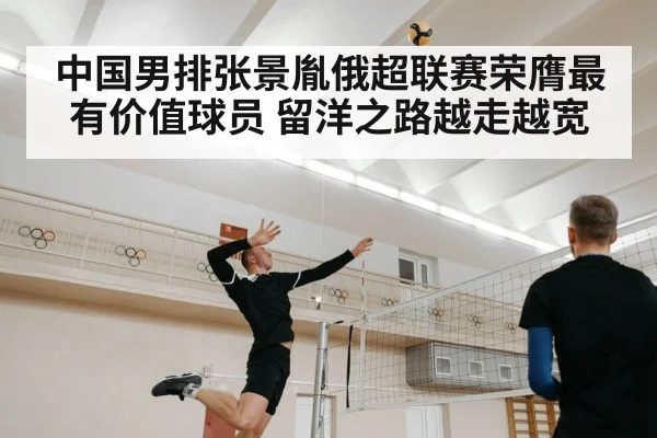 中国男排张景胤俄超联赛荣膺最有价值球员 留洋之路越走越宽