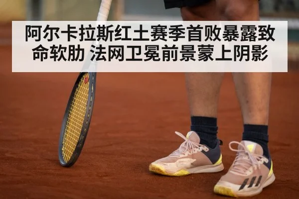 阿尔卡拉斯红土赛季首败暴露致命软肋 法网卫冕前景蒙上阴影