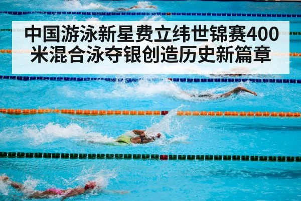中国游泳新星费立纬世锦赛400米混合泳夺银创造历史新篇章