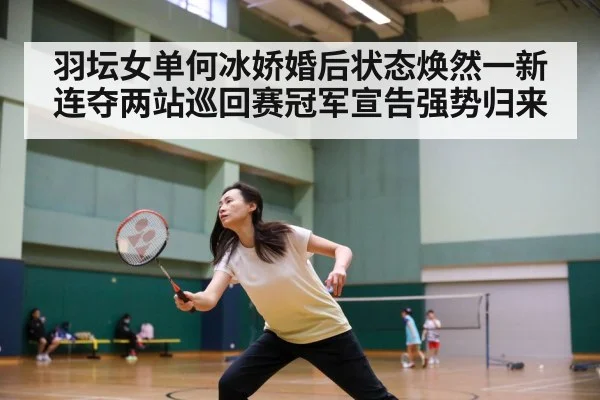 羽坛女单何冰娇婚后状态焕然一新连夺两站巡回赛冠军宣告强势归来